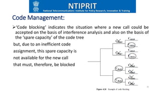 Code Management:
‘Code blocking’ indicates the situation where a new call could be
accepted on the basis of interference analysis and also on the basis of
the ‘spare capacity’ of the code tree
but, due to an inefficient code
assignment, this spare capacity is
not available for the new call
that must, therefore, be blocked
26
 