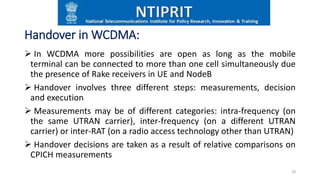 Handover in WCDMA:
 In WCDMA more possibilities are open as long as the mobile
terminal can be connected to more than one cell simultaneously due
the presence of Rake receivers in UE and NodeB
 Handover involves three different steps: measurements, decision
and execution
 Measurements may be of different categories: intra-frequency (on
the same UTRAN carrier), inter-frequency (on a different UTRAN
carrier) or inter-RAT (on a radio access technology other than UTRAN)
 Handover decisions are taken as a result of relative comparisons on
CPICH measurements
28
 