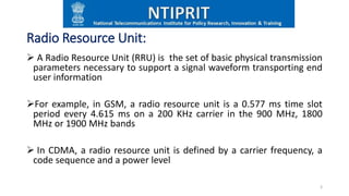 Radio Resource Unit:
 A Radio Resource Unit (RRU) is the set of basic physical transmission
parameters necessary to support a signal waveform transporting end
user information
For example, in GSM, a radio resource unit is a 0.577 ms time slot
period every 4.615 ms on a 200 KHz carrier in the 900 MHz, 1800
MHz or 1900 MHz bands
 In CDMA, a radio resource unit is defined by a carrier frequency, a
code sequence and a power level
3
 