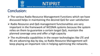 Conclusion:
 The various Radio Resource Management Functions which we have
discussed helps in maintaining the desired QoS for user satisfaction
 Radio Resource and QoS management functionalities are very
important in the framework of WCDMA systems because the system
relies on them to guarantee a certain target QoS, maintain the
planned coverage area and offer a high capacity
 The multimedia capabilities in the newer technologies like LTE and
4G are advancing day by day, so Radio Resource Management will
keep playing an important role in helping optimising the networks.
33
 