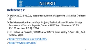 References:
 3GPP 25.922 v6.0.1, ‘Radio resource management strategies (release
6)’
 3rd Generation Partnership Project; Technical Specification Group
Services and System Aspects General UMTS Architecture (3G TS
23.101 version 3.0.1). 2004
 H. Holma, A. Toskala, WCDMA for UMTS, John Wiley & Sons Ltd, 2nd
edition, 2000
http://www.rfwireless-world.com/
http://whytelecom.com/
34
 