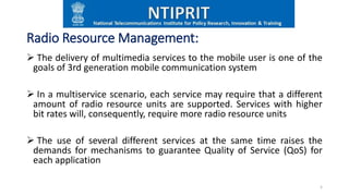 Radio Resource Management:
 The delivery of multimedia services to the mobile user is one of the
goals of 3rd generation mobile communication system
 In a multiservice scenario, each service may require that a different
amount of radio resource units are supported. Services with higher
bit rates will, consequently, require more radio resource units
 The use of several different services at the same time raises the
demands for mechanisms to guarantee Quality of Service (QoS) for
each application
5
 