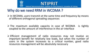 Why do we need RRM in WCDMA ?
 In WCDMA, users transmit at the same time and frequency by means
of different orthogonal spreading sequences
 The maximum available capacity in case of WCDMA is tightly
coupled to the amount of interference in the air interface
 Efficient management of radio resources may not involve an
important benefit for relatively low loads, but when the number of
users in the system increases to a critical number, good radio
resources management will be absolutely necessary
8
 