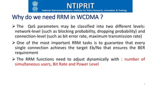 Why do we need RRM in WCDMA ?
 The QoS parameters may be classified into two different levels:
network-level (such as blocking probability, dropping probability) and
connection-level (such as bit error rate, maximum transmission rate)
 One of the most important RRM tasks is to guarantee that every
single connection achieves the target Eb/No that ensures the BER
requirement
 The RRM functions need to adjust dynamically with : number of
simultaneous users, Bit Rate and Power Level
9
 
