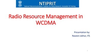 Radio Resource Management in
WCDMA
Presentation by:
Naveen Jakhar, ITS
1
 