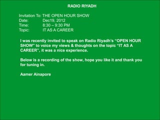 RADIO RIYADH

             Invitation To: THE OPEN HOUR SHOW
             Date:          Dec19, 2012
             Time:          8:30 – 9:30 PM
             Topic:         IT AS A CAREER

               I was recently invited to speak on Radio Riyadh’s “OPEN HOUR
               SHOW” to voice my views & thoughts on the topic “IT AS A
               CAREER”, it was a nice experience.

               Below is a recording of the show, hope you like it and thank you
               for tuning in.

               Aamer Ainapore




Schneider Electric - Division - Name – Date                                       1
 