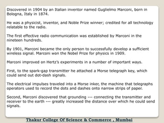 Discovered in 1904 by an Italian inventor named Guglielmo Marconi, born in
Bologna, Italy in 1874.
He was a physicist, inventor, and Noble Prize winner; credited for all technology
relatable to the radio.
The first effective radio communication was established by Marconi in the
nineteen hundreds.
By 1901, Marconi became the only person to successfully develop a sufficient
wireless signal. Marconi won the Nobel Prize for physics in 1909.
Marconi improved on Hertz’s experiments in a number of important ways.
First, to the spark-gap transmitter he attached a Morse telegraph key, which
could send out dot-dash signals.
The electrical impulses traveled into a Morse inker, the machine that telegraphs
operators used to record the dots and dashes onto narrow strips of paper.
Second, Marconi discovered that grounding --- connecting the transmitter and
receiver to the earth --- greatly increased the distance over which he could send
signals.
Thakur College Of Science & Commerce , Mumbai
 