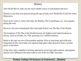 History
After World War II, radio was the most reliable source of information and news.
Historic events that were present during the age of radio were World War II and The Great
Depression.
Great shows such as: Amos and Andy, the Shadow, The Long Ranger, etc. were popular
during the time.
However, the most monumental show that made history was The War of the Worlds.
The broadcast of The War of the Worlds became the highest rated radio broadcast in
history, aired on October 30, 1938 ,grossing over a million listeners.
Radio in this age was not of the portable medium. Prior to transistors and solid-state
integrated circuits, most radio sets required large glass tubes housed in heavy wooden
pieces of furniture.
At the time, only a handful of stations operated in most large radio markets, and popular
stations were affiliated with either CBS or one of the two NBC networks.
Thakur College Of Science & Commerce , Mumbai
 