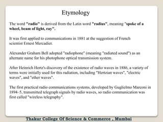Etymology
The word "radio" is derived from the Latin word "radius", meaning "spoke of a
wheel, beam of light, ray".
It was first applied to communications in 1881 at the suggestion of French
scientist Ernest Mercadier.
Alexander Graham Bell adopted "radiophone" (meaning "radiated sound") as an
alternate name for his photophone optical transmission system.
After Heinrich Hertz's discovery of the existence of radio waves in 1886, a variety of
terms were initially used for this radiation, including "Hertzian waves", "electric
waves", and "ether waves".
The first practical radio communications systems, developed by Guglielmo Marconi in
1894–5, transmitted telegraph signals by radio waves, so radio communication was
first called "wireless telegraphy".
Thakur College Of Science & Commerce , Mumbai
 