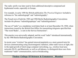 The radio- prefix was later used to form additional descriptive compound and
hyphenated words, especially in Europe.
For example, in early 1898 the British publication The Practical Engineer included a
reference to "the radiotelegraph" and "radiotelegraphy“.
The French text of both the 1903 and 1906 Berlin Radiotelegraphic Conventions
includes the phrases "radiotélégraphique" and "radiotélégrammes“.
The use of "radio" as a standalone word dates back to at least December 30, 1904, when
instructions issued by the British Post Office for transmitting telegrams specified that
"The word 'Radio'... is sent in the Service Instructions".
This practice was universally adopted, and the word "radio" introduced internationally,
by the 1906 Berlin Radiotelegraphic Convention.
In recent years "wireless" has gained renewed popularity as a more general term for
devices communicating using electromagnetic radiation, either radio waves or light, due
to the rapid growth of short-range computer networking, e.g., wireless local area
networks Wi-Fi, and Bluetooth, as well as cell phones, to distinguish these uses from
traditional "radio" communication, such as broadcasting.
Thakur College Of Science & Commerce , Mumbai
 