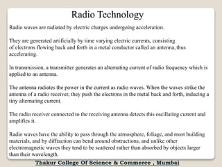Radio Technology
Radio waves are radiated by electric charges undergoing acceleration.
They are generated artificially by time varying electric currents, consisting
of electrons flowing back and forth in a metal conductor called an antenna, thus
accelerating.
In transmission, a transmitter generates an alternating current of radio frequency which is
applied to an antenna.
The antenna radiates the power in the current as radio waves. When the waves strike the
antenna of a radio receiver, they push the electrons in the metal back and forth, inducing a
tiny alternating current.
The radio receiver connected to the receiving antenna detects this oscillating current and
amplifies it.
Radio waves have the ability to pass through the atmosphere, foliage, and most building
materials, and by diffraction can bend around obstructions, and unlike other
electromagnetic waves they tend to be scattered rather than absorbed by objects larger
than their wavelength.
Thakur College Of Science & Commerce , Mumbai
 