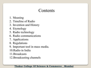 Contents
1. Meaning
2. Timeline of Radio
3. Invention and History
4. Etymology
5. Radio technology
6. Radio communications
7. Applications
8. Regulations
9. Important tool in mass media.
10.Radio in India
11.Broadcasts
12.Broadcasting channels
Thakur College Of Science & Commerce , Mumbai
 