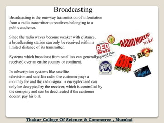 Broadcasting is the one-way transmission of information
from a radio transmitter to receivers belonging to a
public audience.
Since the radio waves become weaker with distance,
a broadcasting station can only be received within a
limited distance of its transmitter.
Systems which broadcast from satellites can generally be
received over an entire country or continent.
In subscription systems like satellite
television and satellite radio the customer pays a
monthly fee and the radio signal is encrypted and can
only be decrypted by the receiver, which is controlled by
the company and can be deactivated if the customer
doesn't pay his bill.
Broadcasting
Thakur College Of Science & Commerce , Mumbai
 