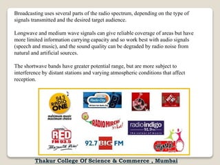 Broadcasting uses several parts of the radio spectrum, depending on the type of
signals transmitted and the desired target audience.
Longwave and medium wave signals can give reliable coverage of areas but have
more limited information carrying capacity and so work best with audio signals
(speech and music), and the sound quality can be degraded by radio noise from
natural and artificial sources.
The shortwave bands have greater potential range, but are more subject to
interference by distant stations and varying atmospheric conditions that affect
reception.
Thakur College Of Science & Commerce , Mumbai
 