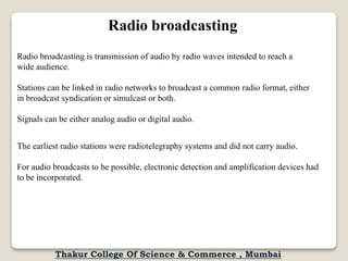 Radio broadcasting
Radio broadcasting is transmission of audio by radio waves intended to reach a
wide audience.
Stations can be linked in radio networks to broadcast a common radio format, either
in broadcast syndication or simulcast or both.
Signals can be either analog audio or digital audio.
The earliest radio stations were radiotelegraphy systems and did not carry audio.
For audio broadcasts to be possible, electronic detection and amplification devices had
to be incorporated.
Thakur College Of Science & Commerce , Mumbai
 