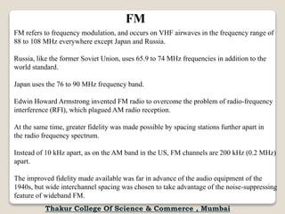 FM
FM refers to frequency modulation, and occurs on VHF airwaves in the frequency range of
88 to 108 MHz everywhere except Japan and Russia.
Russia, like the former Soviet Union, uses 65.9 to 74 MHz frequencies in addition to the
world standard.
Japan uses the 76 to 90 MHz frequency band.
Edwin Howard Armstrong invented FM radio to overcome the problem of radio-frequency
interference (RFI), which plagued AM radio reception.
At the same time, greater fidelity was made possible by spacing stations further apart in
the radio frequency spectrum.
Instead of 10 kHz apart, as on the AM band in the US, FM channels are 200 kHz (0.2 MHz)
apart.
The improved fidelity made available was far in advance of the audio equipment of the
1940s, but wide interchannel spacing was chosen to take advantage of the noise-suppressing
feature of wideband FM.
Thakur College Of Science & Commerce , Mumbai
 