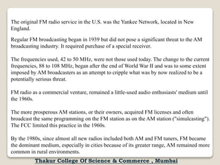 The original FM radio service in the U.S. was the Yankee Network, located in New
England.
Regular FM broadcasting began in 1939 but did not pose a significant threat to the AM
broadcasting industry. It required purchase of a special receiver.
The frequencies used, 42 to 50 MHz, were not those used today. The change to the current
frequencies, 88 to 108 MHz, began after the end of World War II and was to some extent
imposed by AM broadcasters as an attempt to cripple what was by now realized to be a
potentially serious threat.
FM radio as a commercial venture, remained a little-used audio enthusiasts' medium until
the 1960s.
The more prosperous AM stations, or their owners, acquired FM licenses and often
broadcast the same programming on the FM station as on the AM station ("simulcasting").
The FCC limited this practice in the 1960s.
By the 1980s, since almost all new radios included both AM and FM tuners, FM became
the dominant medium, especially in cities because of its greater range, AM remained more
common in rural environments.
Thakur College Of Science & Commerce , Mumbai
 