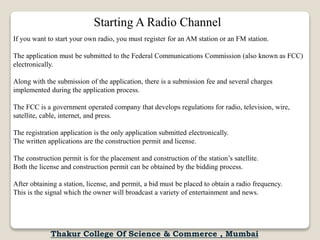 If you want to start your own radio, you must register for an AM station or an FM station.
The application must be submitted to the Federal Communications Commission (also known as FCC)
electronically.
Along with the submission of the application, there is a submission fee and several charges
implemented during the application process.
The FCC is a government operated company that develops regulations for radio, television, wire,
satellite, cable, internet, and press.
The registration application is the only application submitted electronically.
The written applications are the construction permit and license.
The construction permit is for the placement and construction of the station’s satellite.
Both the license and construction permit can be obtained by the bidding process.
After obtaining a station, license, and permit, a bid must be placed to obtain a radio frequency.
This is the signal which the owner will broadcast a variety of entertainment and news.
Starting A Radio Channel
Thakur College Of Science & Commerce , Mumbai
 