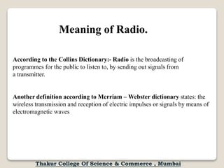 Meaning of Radio.
According to the Collins Dictionary:- Radio is the broadcasting of
programmes for the public to listen to, by sending out signals from
a transmitter.
Another definition according to Merriam – Webster dictionary states: the
wireless transmission and reception of electric impulses or signals by means of
electromagnetic waves
Thakur College Of Science & Commerce , Mumbai
 