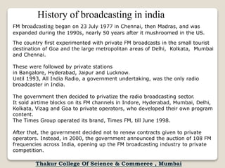 History of broadcasting in india
FM broadcasting began on 23 July 1977 in Chennai, then Madras, and was
expanded during the 1990s, nearly 50 years after it mushroomed in the US.
The country first experimented with private FM broadcasts in the small tourist
destination of Goa and the large metropolitan areas of Delhi, Kolkata, Mumbai
and Chennai.
These were followed by private stations
in Bangalore, Hyderabad, Jaipur and Lucknow.
Until 1993, All India Radio, a government undertaking, was the only radio
broadcaster in India.
The government then decided to privatize the radio broadcasting sector.
It sold airtime blocks on its FM channels in Indore, Hyderabad, Mumbai, Delhi,
Kolkata, Vizag and Goa to private operators, who developed their own program
content.
The Times Group operated its brand, Times FM, till June 1998.
After that, the government decided not to renew contracts given to private
operators. Instead, in 2000, the government announced the auction of 108 FM
frequencies across India, opening up the FM broadcasting industry to private
competition.
Thakur College Of Science & Commerce , Mumbai
 