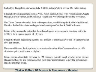 Radio City Bangalore, started on July 3, 2001, is India's first private FM radio station.
It launched with presenters such as Vera, Rohit Barker, Seetal Iyer, Jonzie Kurian, Geeta
Modgil, Suresh Venkat, and Chaitanya Hegde and Priya Ganapathy on the weekends.
The Times Group rebranded their radio operations, establishing the Radio Mirchi brand.
The first Radio Mirchi station began broadcasting on October 4, 2001 in Indore.
Indian policy currently states that these broadcasters are assessed a one-time entry fee
(OTEF), for a license period of 10 years.
Under the Indian accounting system, this amount is amortized over the 10-year period at
10% per annum.
The annual license fee for private broadcasters is either 4% of revenue share or 10%
of reserve price, whichever is higher.
India's earlier attempts to privatize its FM channels ran into rough weather when private
players bid heavily and most could not meet their commitments to pay the government
the amounts they owed.
Thakur College Of Science & Commerce , Mumbai
 
