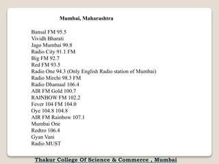 Bansal FM 95.5
Vividh Bharati
Jago Mumbai 90.8
Radio City 91.1 FM
Big FM 92.7
Red FM 93.5
Radio One 94.3 (Only English Radio station of Mumbai)
Radio Mirchi 98.3 FM
Radio Dhamaal 106.4
AIR FM Gold 100.7
RAINBOW FM 102.2
Fever 104 FM 104.0
Oye 104.8 104.8
AIR FM Rainbow 107.1
Mumbai One
Redtro 106.4
Gyan Vani
Radio MUST
Mumbai, Maharashtra
Thakur College Of Science & Commerce , Mumbai
 