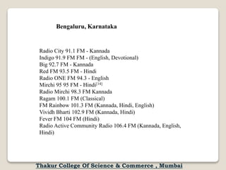 Radio City 91.1 FM - Kannada
Indigo 91.9 FM FM - (English, Devotional)
Big 92.7 FM - Kannada
Red FM 93.5 FM - Hindi
Radio ONE FM 94.3 - English
Mirchi 95 95 FM - Hindi[14]
Radio Mirchi 98.3 FM Kannada
Ragam 100.1 FM (Classical)
FM Rainbow 101.3 FM (Kannada, Hindi, English)
Vividh Bharti 102.9 FM (Kannada, Hindi)
Fever FM 104 FM (Hindi)
Radio Active Community Radio 106.4 FM (Kannada, English,
Hindi)
Bengaluru, Karnataka
Thakur College Of Science & Commerce , Mumbai
 