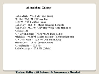 Radio Mirchi - 98.3 FM (Times Group)
My FM - 94.3 FM D B Corp Ltd.
Red FM - 93.5 FM (Sun Group
Radio City - 91.1 FM (Music Broadcast Limited)
Radio One - 95.0 FM (Only Bollywood Retro Station of
Ahmedabad)
AIR Vividh Bharati - 96.7 FM (All India Radio)
Micavaani - 90.4 FM (Mudra Institute of Communications)
AIR Gyan Vaani - 105.4 FM (All India Radio)
Mirchi Love - 104 FM (Times Group)
All India radio - 100.1 FM
Radio Nazariya - 107.8 FM (Drishti)
Ahmedabad, Gujarat
Thakur College Of Science & Commerce , Mumbai
 