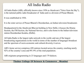 All India Radio
All India Radio (AIR), officially known since 1956 as Akashvani ("Voice from the Sky"),
is the national public radio broadcaster of India and is a division of Prasar Bharati.
It was established in 1936.
It is the sister service of Prasar Bharati's Doordarshan, an Indian television broadcaster.
Headquartered in the Akashvani Bhavan building in New Delhi, it houses the Drama
Section, the FM Section, the National Service, and is also home to the Indian television
station Doordarshan Kendra, (Delhi).
All India Radio is the largest radio network in the world, and one of the largest
broadcasting organizations in the world in terms of the number of languages broadcast
and the spectrum of socio-economic and cultural diversity it serves.
AIR’s home service comprises 420 stations located across the country, reaching nearly
92% of the country’s area and 99.19% of the total population.
AIR originates programming in 23 languages and 179 dialects.
Thakur College Of Science & Commerce , Mumbai
 
