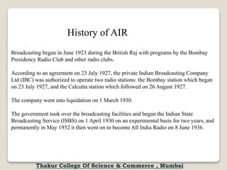 Broadcasting began in June 1923 during the British Raj with programs by the Bombay
Presidency Radio Club and other radio clubs.
According to an agreement on 23 July 1927, the private Indian Broadcasting Company
Ltd (IBC) was authorized to operate two radio stations: the Bombay station which began
on 23 July 1927, and the Calcutta station which followed on 26 August 1927.
The company went into liquidation on 1 March 1930.
The government took over the broadcasting facilities and began the Indian State
Broadcasting Service (ISBS) on 1 April 1930 on an experimental basis for two years, and
permanently in May 1932 it then went on to become All India Radio on 8 June 1936.
History of AIR
Thakur College Of Science & Commerce , Mumbai
 