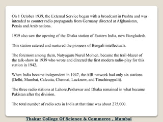 On 1 October 1939, the External Service began with a broadcast in Pushtu and was
intended to counter radio propaganda from Germany directed at Afghanistan,
Persia and Arab nations.
1939 also saw the opening of the Dhaka station of Eastern India, now Bangladesh.
This station catered and nurtured the pioneers of Bengali intellectuals.
The foremost among them, Natyaguru Nurul Momen, became the trail-blazer of
the talk-show in 1939 who wrote and directed the first modern radio-play for this
station in 1942.
When India became independent in 1947, the AIR network had only six stations
(Delhi, Mumbai, Calcutta, Chennai, Lucknow, and Tiruchirappalli).
The three radio stations at Lahore,Peshawar and Dhaka remained in what became
Pakistan after the division.
The total number of radio sets in India at that time was about 275,000.
Thakur College Of Science & Commerce , Mumbai
 