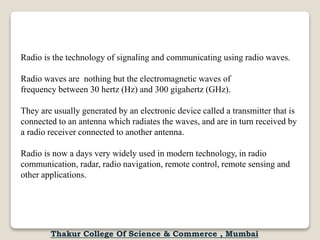 Radio is the technology of signaling and communicating using radio waves.
Radio waves are nothing but the electromagnetic waves of
frequency between 30 hertz (Hz) and 300 gigahertz (GHz).
They are usually generated by an electronic device called a transmitter that is
connected to an antenna which radiates the waves, and are in turn received by
a radio receiver connected to another antenna.
Radio is now a days very widely used in modern technology, in radio
communication, radar, radio navigation, remote control, remote sensing and
other applications.
Thakur College Of Science & Commerce , Mumbai
 