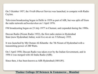 On 3 October 1957, the Vividh Bharati Service was launched, to compete with Radio
Ceylon.
Television broadcasting began in Delhi in 1959 as part of AIR, but was split off from
the radio network asDoordarshan on 1 April 1976.
FM broadcasting began on 23 July 1977 in Chennai, and expanded during the 1990s.
Deccan Radio (Nizam Radio 1932), the first radio station in Hyderabad
State (now Hyderabad, India), went live on air on 3 February 1935.
It was launched by Mir Osman Ali Khanthe the 7th Nizam of Hyderabad with a
transmitting power of 200 Watts.
On 1 April 1950, Deccan Radio was taken over by the Indian Government, and in
1956 it was merged with All India Radio (AIR).
Since then, it has been known as AIR-Hyderabad (100 kW).
Thakur College Of Science & Commerce , Mumbai
 
