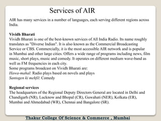 Services of AIR
AIR has many services in a number of languages, each serving different regions across
India.
Vividh Bharati
Vividh Bharati is one of the best-known services of All India Radio. Its name roughly
translates as "Diverse Indian". It is also known as the Commercial Broadcasting
Service or CBS. Commercially, it is the most accessible AIR network and is popular
in Mumbai and other large cities. Offers a wide range of programs including news, film
music, short plays, music and comedy. It operates on different medium wave-band as
well as FM frequencies in each city.
Some programs broadcast on Vividh Bharati are:
Hawa-mahal: Radio plays based on novels and plays
Santogen ki mehfil: Comedy
Regional services
The headquarters of the Regional Deputy Directors General are located in Delhi and
Chandigarh (NR), Lucknow and Bhopal (CR), Guwahati (NER), Kolkata (ER),
Mumbai and Ahmedabad (WR), Chennai and Bangalore (SR).
Thakur College Of Science & Commerce , Mumbai
 