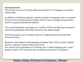 External services
The external services of All India Radio are broadcast in 27 languages to countries
outside India.
In addition to broadcasts targeted at specific countries by language, there is a General
Overseas Service broadcasting in English with 8¼ hours of programming each day
aimed at a general international audience.
The external broadcasts were begun on 1 October 1939 by the British government to
counter the propaganda of the Nazis directed at the Afghan people.
The first broadcasts were in Pushto, beamed to Afghanistan and the North-West
Frontier Province.
Broadcasts soon began in other languages including: Dari, Persian, Arabic, English,
Burmese, Japanese, Chinese, Malay and French.
The external services broadcast in 16 foreign and 11 Indian languages gave a total
program output of 70¼ hours per day on medium and shortwave frequencies.
Thakur College Of Science & Commerce , Mumbai
 