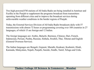 Two high powered FM stations of All India Radio are being installed in Amritsar and
Fazilka in the Punjab to supplement the programs broadcast from transmitters
operating from different cities and to improve the broadcast services during
unfavourable weather conditions in the border regions of Punjab.
Today, the External Services Division of All India Radio broadcasts daily with 57
transmissions with almost 72 hours or programming covering over 108 countries in 27
languages, of which 15 are foreign and 12 Indian.
The foreign languages are: Arabic, Baluchi, Burmese, Chinese, Dari, French,
Indonesian, Persian, Pushtu, Russian, Sinhala, Swahili, Thai, Tibetan and English
(General Overseas Service).
The Indian languages are Bengali, Gujarati, Marathi, Konkani, Kashmiri, Hindi,
Kannada, Malayalam, Nepali, Punjabi, Saraiki, Sindhi, Tamil, Telugu and Urdu.
Thakur College Of Science & Commerce , Mumbai
 