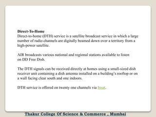 Direct-To-Home
Direct-to-home (DTH) service is a satellite broadcast service in which a large
number of radio channels are digitally beamed down over a territory from a
high-power satellite.
AIR broadcasts various national and regional stations available to listen
on DD Free Dish.
The DTH signals can be received directly at homes using a small-sized dish
receiver unit containing a dish antenna installed on a building’s rooftop or on
a wall facing clear south and one indoors.
DTH service is offered on twenty one channels via Insat.
Thakur College Of Science & Commerce , Mumbai
 