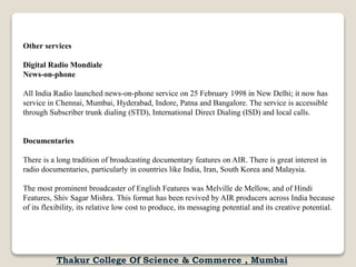Other services
Digital Radio Mondiale
News-on-phone
All India Radio launched news-on-phone service on 25 February 1998 in New Delhi; it now has
service in Chennai, Mumbai, Hyderabad, Indore, Patna and Bangalore. The service is accessible
through Subscriber trunk dialing (STD), International Direct Dialing (ISD) and local calls.
Documentaries
There is a long tradition of broadcasting documentary features on AIR. There is great interest in
radio documentaries, particularly in countries like India, Iran, South Korea and Malaysia.
The most prominent broadcaster of English Features was Melville de Mellow, and of Hindi
Features, Shiv Sagar Mishra. This format has been revived by AIR producers across India because
of its flexibility, its relative low cost to produce, its messaging potential and its creative potential.
Thakur College Of Science & Commerce , Mumbai
 