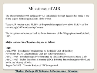 Milestones of AIR
The phenomenal growth achieved by All India Radio through decades has made it one
of the largest media organizations in the world.
Today AIR reaches out to 99.18% of the population spread over about 91.85% of the
area through 262 broadcasting Centres.
The inception can be traced back to the enforcement of the Telegraph Act on October1,
1885.
Major landmarks of broadcasting are as below:
1920s
June, 1923 : Broadcast of programmes by the Radio Club of Bombay.
November, 1923 : Calcutta Radio Club put out programmmes.
July 31,1924 : Broadcasting Service initiated by the Madras Presidency Radio Club.
July 23,1927 : Indian Broadcast Company (IBC), Bombay Station inaugurated by Lord
Irwin, the Viceroy of India.
August 26,1927 : Calcutta Station of IBC inaugurated.
Thakur College Of Science & Commerce , Mumbai
 