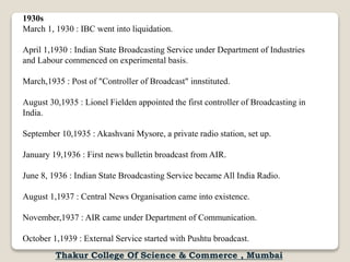 1930s
March 1, 1930 : IBC went into liquidation.
April 1,1930 : Indian State Broadcasting Service under Department of Industries
and Labour commenced on experimental basis.
March,1935 : Post of "Controller of Broadcast" innstituted.
August 30,1935 : Lionel Fielden appointed the first controller of Broadcasting in
India.
September 10,1935 : Akashvani Mysore, a private radio station, set up.
January 19,1936 : First news bulletin broadcast from AIR.
June 8, 1936 : Indian State Broadcasting Service became All India Radio.
August 1,1937 : Central News Organisation came into existence.
November,1937 : AIR came under Department of Communication.
October 1,1939 : External Service started with Pushtu broadcast.
Thakur College Of Science & Commerce , Mumbai
 