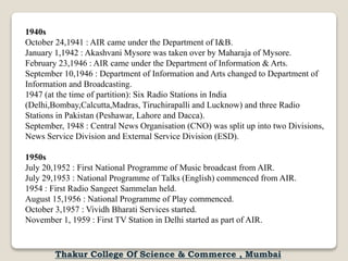 1940s
October 24,1941 : AIR came under the Department of I&B.
January 1,1942 : Akashvani Mysore was taken over by Maharaja of Mysore.
February 23,1946 : AIR came under the Department of Information & Arts.
September 10,1946 : Department of Information and Arts changed to Department of
Information and Broadcasting.
1947 (at the time of partition): Six Radio Stations in India
(Delhi,Bombay,Calcutta,Madras, Tiruchirapalli and Lucknow) and three Radio
Stations in Pakistan (Peshawar, Lahore and Dacca).
September, 1948 : Central News Organisation (CNO) was split up into two Divisions,
News Service Division and External Service Division (ESD).
1950s
July 20,1952 : First National Programme of Music broadcast from AIR.
July 29,1953 : National Programme of Talks (English) commenced from AIR.
1954 : First Radio Sangeet Sammelan held.
August 15,1956 : National Programme of Play commenced.
October 3,1957 : Vividh Bharati Services started.
November 1, 1959 : First TV Station in Delhi started as part of AIR.
Thakur College Of Science & Commerce , Mumbai
 