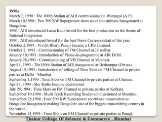 1990s
March 2, 1990 : The 100th Station of AIR commissioned at Warangal (A.P.).
March 10,1990 : Two 500 KW Superpower short wave transmitters Inaugurated at
Bangalore.
1990 : AIR introduced Lassa Kaul Award for the best production on the theme of
National Integration.
1990 : AIR introduced Award for the best News Correspondent of the year.
October 2,1991 : Vividh Bharti Panaji became a CBS Channel.
October 2, 1992 : Commissioning of FM Channel at Jalandhar.
January 10,1993 : Introduction of Phone-in-programme at AIR Delhi.
January 28,1993 : Commissioning of VB Channel at Varanasi.
April 1, 1993 : The150th Station of AIR inaugurated at Berhampur (Orissa).
August 15,1993 : Introduction of selling of Time Slots on FM Channel to private
parties at Delhi - Mumbai.
September 1,1993 : Time Slots on FM Channel to private parties at Chennai.
April 1, 1994 : Sky Radio became operational.
July 25,1994 : Time Slots on FM Channel to private parties at Kolkata.
September 10,1994 : Multi Track Recording Studio commissioned at Mumbai.
September 28,1994 : Four 500 KW Superpower shortwave transmitters at
Bangalore,inaugurated making Bangalore one of the biggest transmitting centres in
the world.
November 13,1994 : Time Slot s on FM Channel to private parties at Panaji.
Thakur College Of Science & Commerce , Mumbai
 