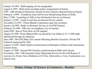 January 15,1995 : Radio paging service inaugurated.
August 5,1995 : Multi-track recording studios inaugurated at Chennai.
1995 : AIR introduced Akashvani Awards for best Audience Research Survey Report.
February 1,1996 : Foundation stone laid for new Broadcasting House in Delhi.
May 2,1996 : Launching of AIR on-line Information Service on Internet.
January 13,1997 : Audio in real time on Internet Service started.
November 23,1997 : Prasar Bharati Corporation came into existence.
January 26,1998 : Radio on Demand’ Service on 2nd FM Channel.
February 25,1998 : AIR news on telephone, live on internet.
April,1998 : Sale of Time Slots on FM stopped.
August 29,1998 : Prasar Bharati Bill was passed by Lok Sabha on 31.7.1998 made
operational through an ordinance.
June,1999 : Shri R.R.Shah, IAS, named officiating Member Executive. Private FM
Channels announced by GOI.
August 15,1999 : Radio Station commissioned at Kokrajhar in Bodo Land Autonomous
Council Areas.
August 15,1999 : Second FM Channels commissioned at Delhi and Calcutta.
November, 1999 : AIR launched a daily Malayalam Service for the Gulf Region. It
consists of a 10 mts. News Bulletins at 2315 hrs. followed by a 5 mts. Commentary on a
topical issue.
Thakur College Of Science & Commerce , Mumbai
 