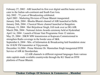 February 27, 2002 : AIR launched its first ever digital satellite home service to
cater to the Indian sub-continent and South East Asia.
July 2002 : 75 years of Broadcasting celebrated.
April 2003 : Marketing Division of Prasar Bharati inaugurated.
January 26th, 2004 : Bhasha Bharati channel of AIR launched at Delhi.
January 26th, 2004 : Classical Music channel launched at Bangalore.
February 19, 2004 : Shri Brijeshwar Singh, IAS took over as DG:AIR.
March 29th, 2004 : National Artists Awards ceremony held at Hyderabad.
April 1st, 2004 : Launch of Kisan Vani Programme from 12 stations.
May 25, 2004 : 20KW MW transmission at Kupwara Commissioned to
strengthen Radio coverage in the border area of J&K.
September 6, 2004 : Min. of Information & Broadcasting laid foundation stone
for 10 KW FM transmitter at Vijayawada.
December 16,2004 : Prime Minister Dr. Manmohan Singh inaugurated DTH
Service of AIR & Doordarshan.
:12 AIR channels in different regional languages from various
state capitals made available countrywide through the KU Band on DTH
platform of Prasar Bharati.
Thakur College Of Science & Commerce , Mumbai
 
