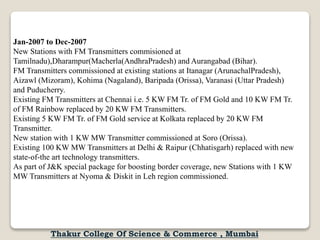 Jan-2007 to Dec-2007
New Stations with FM Transmitters commisioned at
Tamilnadu),Dharampur(Macherla(AndhraPradesh) and Aurangabad (Bihar).
FM Transmitters commissioned at existing stations at Itanagar (ArunachalPradesh),
Aizawl (Mizoram), Kohima (Nagaland), Baripada (Orissa), Varanasi (Uttar Pradesh)
and Puducherry.
Existing FM Transmitters at Chennai i.e. 5 KW FM Tr. of FM Gold and 10 KW FM Tr.
of FM Rainbow replaced by 20 KW FM Transmitters.
Existing 5 KW FM Tr. of FM Gold service at Kolkata replaced by 20 KW FM
Transmitter.
New station with 1 KW MW Transmitter commissioned at Soro (Orissa).
Existing 100 KW MW Transmitters at Delhi & Raipur (Chhatisgarh) replaced with new
state-of-the art technology transmitters.
As part of J&K special package for boosting border coverage, new Stations with 1 KW
MW Transmitters at Nyoma & Diskit in Leh region commissioned.
Thakur College Of Science & Commerce , Mumbai
 