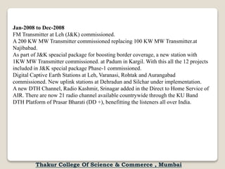 Jan-2008 to Dec-2008
FM Transmitter at Leh (J&K) commissioned.
A 200 KW MW Transmitter commissioned replacing 100 KW MW Transmitter.at
Najibabad.
As part of J&K speacial package for boosting border coverage, a new station with
1KW MW Transmitter commissioned. at Padum in Kargil. With this all the 12 projects
included in J&K special package Phase-1 commissioned.
Digital Captive Earth Stations at Leh, Varanasi, Rohtak and Aurangabad
commissioned. New uplink stations at Dehradun and Silchar under implementation.
A new DTH Channel, Radio Kashmir, Srinagar added in the Direct to Home Service of
AIR. There are now 21 radio channel available countrywide through the KU Band
DTH Platform of Prasar Bharati (DD +), benefitting the listeners all over India.
Thakur College Of Science & Commerce , Mumbai
 
