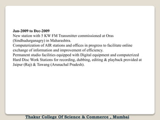 Jan-2009 to Dec-2009
New station with 5 KW FM Transmitter commissioned at Oras
(Sindhudurganagry) in Maharashtra.
Computerization of AIR stations and offices in progress to facilitate online
exchange of information and improvement of efficiency.
Permanent studio facilities equipped with Digital equipment and computerized
Hard Disc Work Stations for recording, dubbing, editing & playback provided at
Jaipur (Raj) & Tawang (Arunachal Pradesh).
Thakur College Of Science & Commerce , Mumbai
 