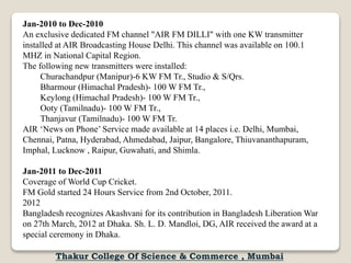 Jan-2010 to Dec-2010
An exclusive dedicated FM channel "AIR FM DILLI" with one KW transmitter
installed at AIR Broadcasting House Delhi. This channel was available on 100.1
MHZ in National Capital Region.
The following new transmitters were installed:
Churachandpur (Manipur)-6 KW FM Tr., Studio & S/Qrs.
Bharmour (Himachal Pradesh)- 100 W FM Tr.,
Keylong (Himachal Pradesh)- 100 W FM Tr.,
Ooty (Tamilnadu)- 100 W FM Tr.,
Thanjavur (Tamilnadu)- 100 W FM Tr.
AIR ‘News on Phone’ Service made available at 14 places i.e. Delhi, Mumbai,
Chennai, Patna, Hyderabad, Ahmedabad, Jaipur, Bangalore, Thiuvananthapuram,
Imphal, Lucknow , Raipur, Guwahati, and Shimla.
Jan-2011 to Dec-2011
Coverage of World Cup Cricket.
FM Gold started 24 Hours Service from 2nd October, 2011.
2012
Bangladesh recognizes Akashvani for its contribution in Bangladesh Liberation War
on 27th March, 2012 at Dhaka. Sh. L. D. Mandloi, DG, AIR received the award at a
special ceremony in Dhaka.
Thakur College Of Science & Commerce , Mumbai
 