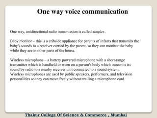 One way, unidirectional radio transmission is called simplex.
Baby monitor – this is a cribside appliance for parents of infants that transmits the
baby's sounds to a receiver carried by the parent, so they can monitor the baby
while they are in other parts of the house.
Wireless microphone – a battery powered microphone with a short-range
transmitter which is handheld or worn on a person's body which transmits its
sound by radio to a nearby receiver unit connected to a sound system.
Wireless microphones are used by public speakers, performers, and television
personalities so they can move freely without trailing a microphone cord.
One way voice communication
Thakur College Of Science & Commerce , Mumbai
 