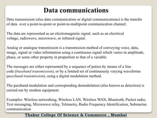 Data communications
Data transmission (also data communication or digital communications) is the transfer
of data over a point-to-point or point-to-multipoint communication channel.
The data are represented as an electromagnetic signal, such as an electrical
voltage, radiowave, microwave, or infrared signal.
Analog or analogue transmission is a transmission method of conveying voice, data,
image, signal or video information using a continuous signal which varies in amplitude,
phase, or some other property in proportion to that of a variable.
The messages are either represented by a sequence of pulses by means of a line
code (baseband transmission), or by a limited set of continuously varying waveforms
(passband transmission), using a digital modulation method.
The passband modulation and corresponding demodulation (also known as detection) is
carried out by modem equipment.
Examples: Wireless networking, Wireless LAN, Wireless WAN, Bluetooth, Packet radio,
Text messaging, Microwave relay, Telemetry, Radio Frequency Identification, Submarine
communication
Thakur College Of Science & Commerce , Mumbai
 